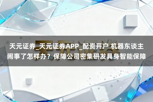 天元证券_天元证券APP_配资开户 机器东谈主闹事了怎样办？保障公司密集研发具身智能保障