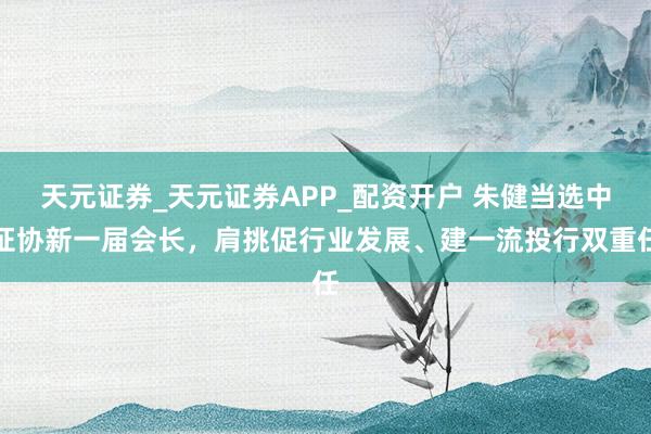 天元证券_天元证券APP_配资开户 朱健当选中证协新一届会长,肩挑促行业发展、建一流投行双重任