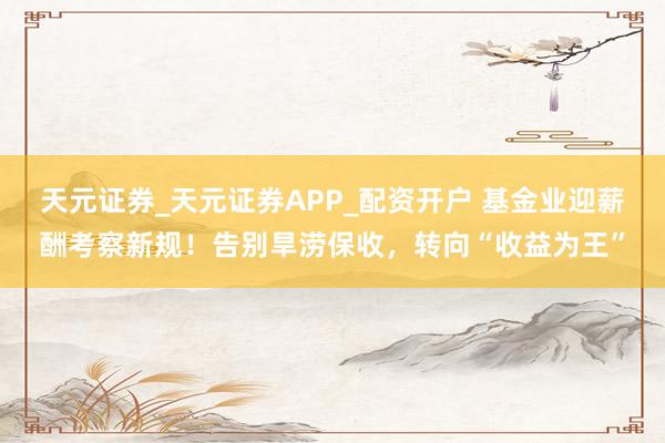 天元证券_天元证券APP_配资开户 基金业迎薪酬考察新规！告别旱涝保收，转向“收益为王”