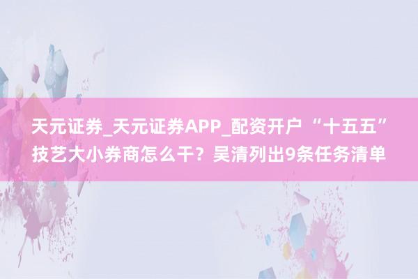 天元证券_天元证券APP_配资开户 “十五五”技艺大小券商怎么干？吴清列出9条任务清单