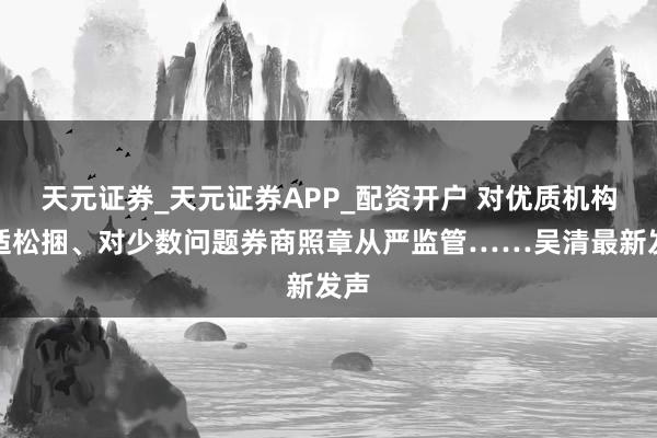 天元证券_天元证券APP_配资开户 对优质机构合适松捆、对少数问题券商照章从严监管……吴清最新发声