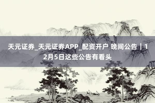 天元证券_天元证券APP_配资开户 晚间公告｜12月5日这些公告有看头