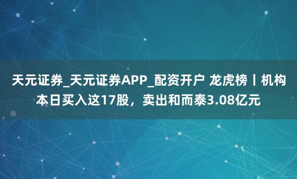 天元证券_天元证券APP_配资开户 龙虎榜丨机构本日买入这17股，卖出和而泰3.08亿元