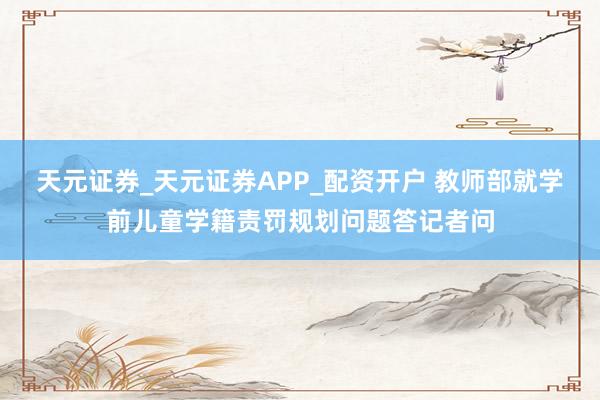 天元证券_天元证券APP_配资开户 教师部就学前儿童学籍责罚规划问题答记者问