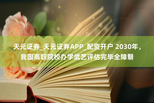 天元证券_天元证券APP_配资开户 2030年，我国高职院校办学武艺评估完毕全障翳