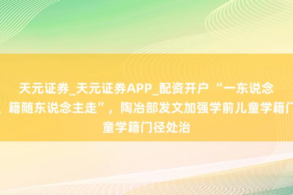 天元证券_天元证券APP_配资开户 “一东说念主一籍、籍随东说念主走”，陶冶部发文加强学前儿童学籍门径处治
