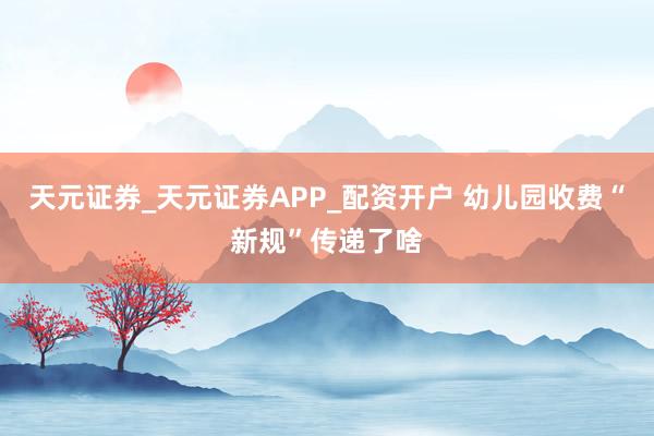 天元证券_天元证券APP_配资开户 幼儿园收费“新规”传递了啥