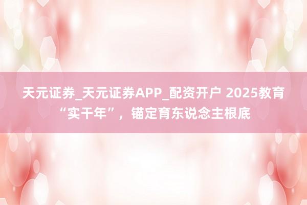 天元证券_天元证券APP_配资开户 2025教育“实干年”，锚定育东说念主根底