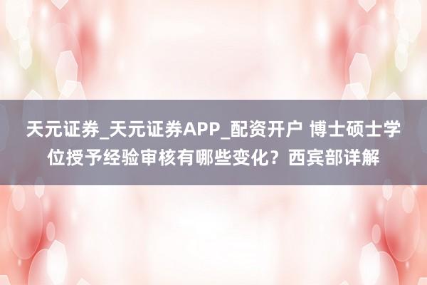 天元证券_天元证券APP_配资开户 博士硕士学位授予经验审核有哪些变化？西宾部详解