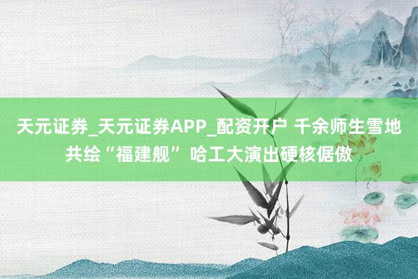 天元证券_天元证券APP_配资开户 千余师生雪地共绘“福建舰” 哈工大演出硬核倨傲