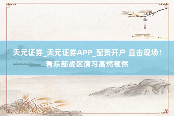 天元证券_天元证券APP_配资开户 直击现场！看东部战区演习高燃顿然