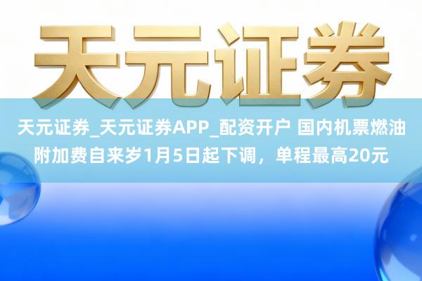 天元证券_天元证券APP_配资开户 国内机票燃油附加费自来岁1月5日起下调,单程最高20元