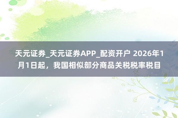天元证券_天元证券APP_配资开户 2026年1月1日起,我国相似部分商品关税税率税目