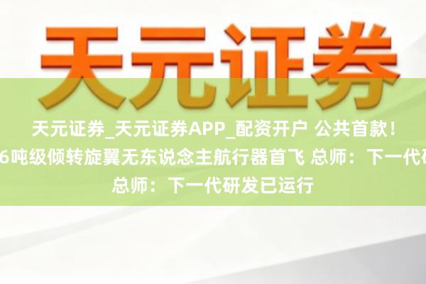 天元证券_天元证券APP_配资开户 公共首款！“四川造”6吨级倾转旋翼无东说念主航行器首飞 总师：下一代研发已运行