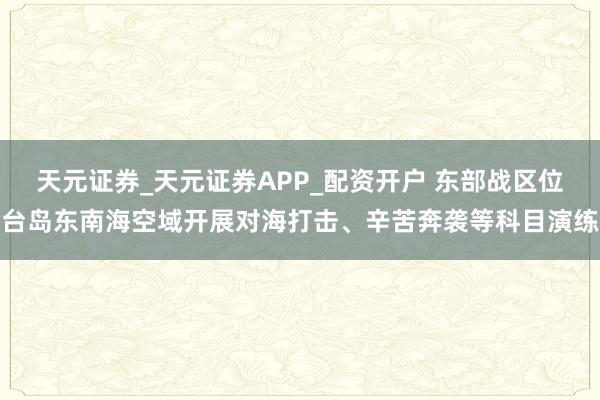 天元证券_天元证券APP_配资开户 东部战区位台岛东南海空域开展对海打击、辛苦奔袭等科目演练