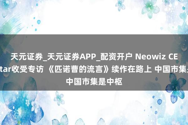 天元证券_天元证券APP_配资开户 Neowiz CEO G-Star收受专访 《匹诺曹的流言》续作在路上 中国市集是中枢