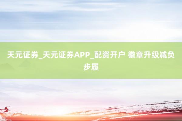 天元证券_天元证券APP_配资开户 徽章升级减负步履