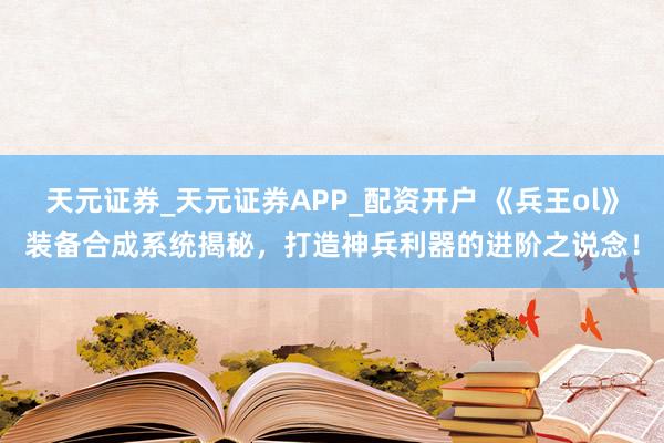天元证券_天元证券APP_配资开户 《兵王ol》装备合成系统揭秘，打造神兵利器的进阶之说念！