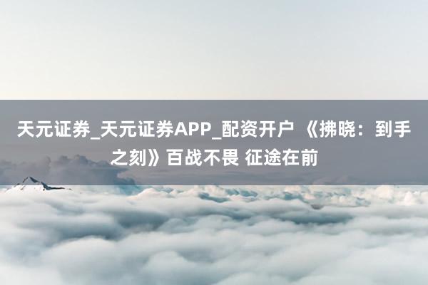 天元证券_天元证券APP_配资开户 《拂晓:到手之刻》百战不畏 征途在前