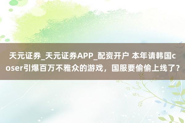 天元证券_天元证券APP_配资开户 本年请韩国coser引爆百万不雅众的游戏,国服要偷偷上线了?