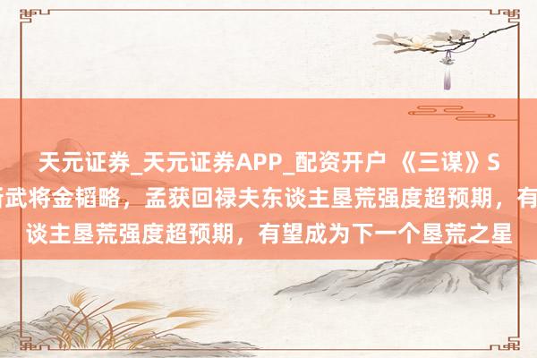 天元证券_天元证券APP_配资开户 《三谋》S11前卫服信息速递!新武将金韬略,孟获回禄夫东谈主垦荒强度超预期,有望成为下一个垦荒之星