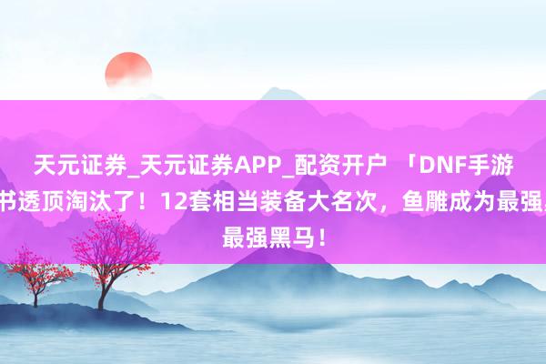 天元证券_天元证券APP_配资开户 「DNF手游」兵书透顶淘汰了!12套相当装备大名次,鱼雕成为最强黑马!