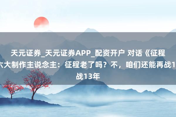 天元证券_天元证券APP_配资开户 对话《征程》六大制作主说念主:征程老了吗?不,咱们还能再战13年