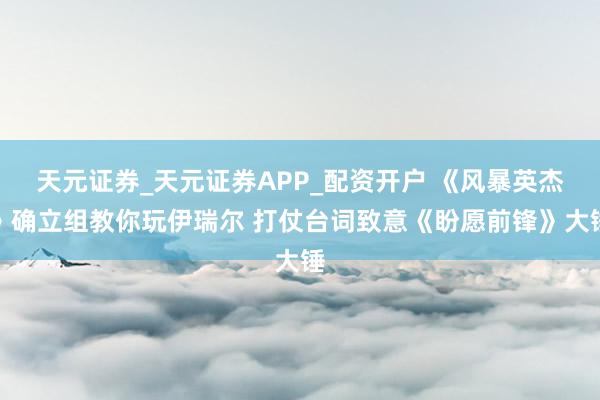 天元证券_天元证券APP_配资开户 《风暴英杰》确立组教你玩伊瑞尔 打仗台词致意《盼愿前锋》大锤