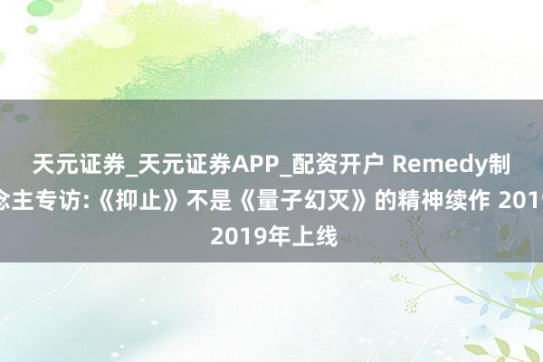 天元证券_天元证券APP_配资开户 Remedy制作主说念主专访:《抑止》不是《量子幻灭》的精神续作 2019年上线