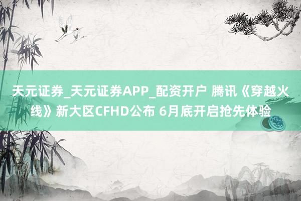 天元证券_天元证券APP_配资开户 腾讯《穿越火线》新大区CFHD公布 6月底开启抢先体验