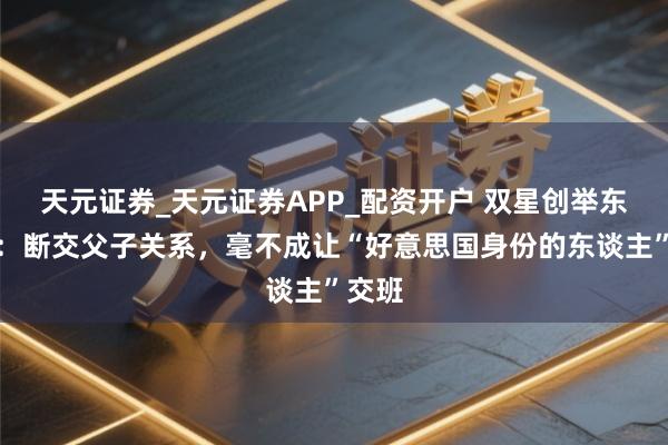 天元证券_天元证券APP_配资开户 双星创举东谈主：断交父子关系，毫不成让“好意思国身份的东谈主”交班