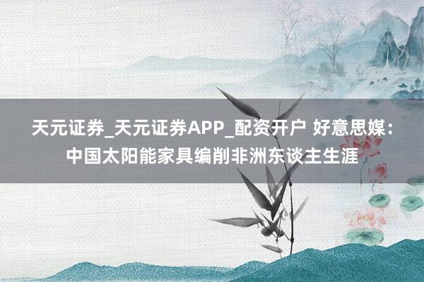 天元证券_天元证券APP_配资开户 好意思媒：中国太阳能家具编削非洲东谈主生涯