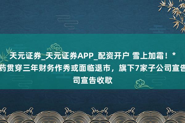 天元证券_天元证券APP_配资开户 雪上加霜！*ST长药贯穿三年财务作秀或面临退市，旗下7家子公司宣告收歇