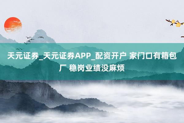 天元证券_天元证券APP_配资开户 家门口有箱包厂 稳岗业绩没麻烦