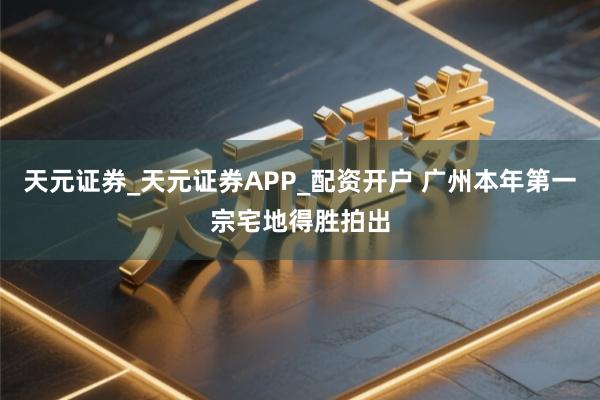 天元证券_天元证券APP_配资开户 广州本年第一宗宅地得胜拍出