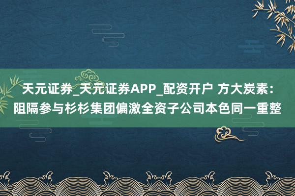 天元证券_天元证券APP_配资开户 方大炭素:阻隔参与杉杉集团偏激全资子公司本色同一重整