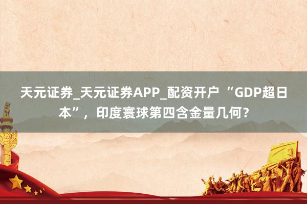 天元证券_天元证券APP_配资开户 “GDP超日本”，印度寰球第四含金量几何？