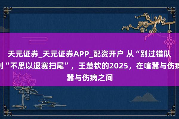 天元证券_天元证券APP_配资开户 从“别过错队友”到“不思以退赛扫尾”，王楚钦的2025，在喧嚣与伤病之间