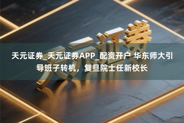 天元证券_天元证券APP_配资开户 华东师大引导班子转机，复旦院士任新校长