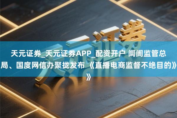 天元证券_天元证券APP_配资开户 阛阓监管总局、国度网信办聚拢发布 《直播电商监督不绝目的》