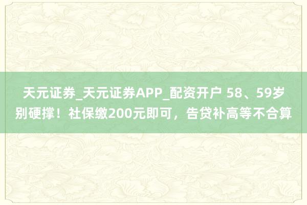天元证券_天元证券APP_配资开户 58、59岁别硬撑！社保缴200元即可，告贷补高等不合算