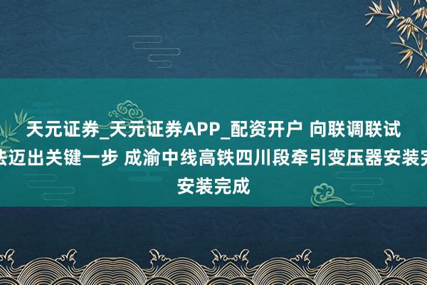 天元证券_天元证券APP_配资开户 向联调联试办法迈出关键一步 成渝中线高铁四川段牵引变压器安装完成