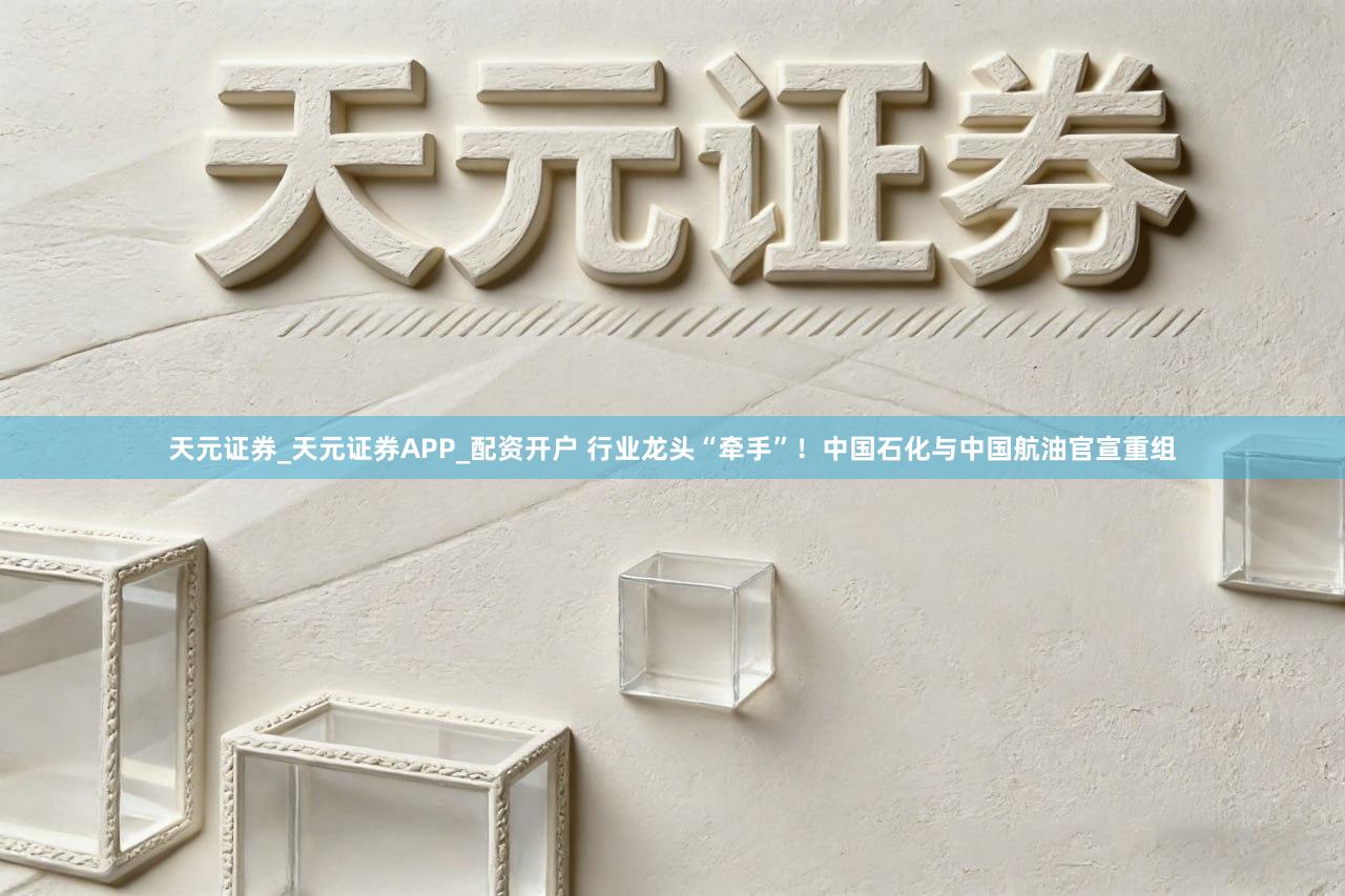 天元证券_天元证券APP_配资开户 行业龙头“牵手”！中国石化与中国航油官宣重组