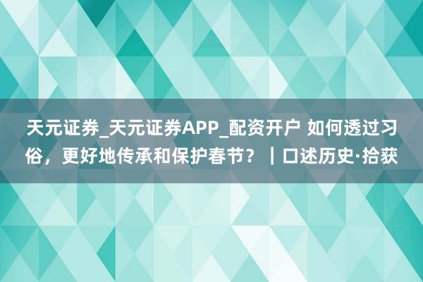 天元证券_天元证券APP_配资开户 如何透过习俗，更好地传承和保护春节？｜口述历史·拾获