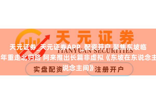 天元证券_天元证券APP_配资开户 聚焦东坡临了一年重走北归路 阿来推出长篇非虚拟《东坡在东说念主间》