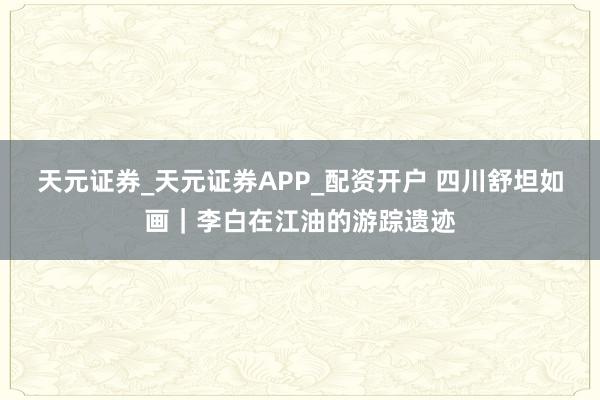 天元证券_天元证券APP_配资开户 四川舒坦如画｜李白在江油的游踪遗迹