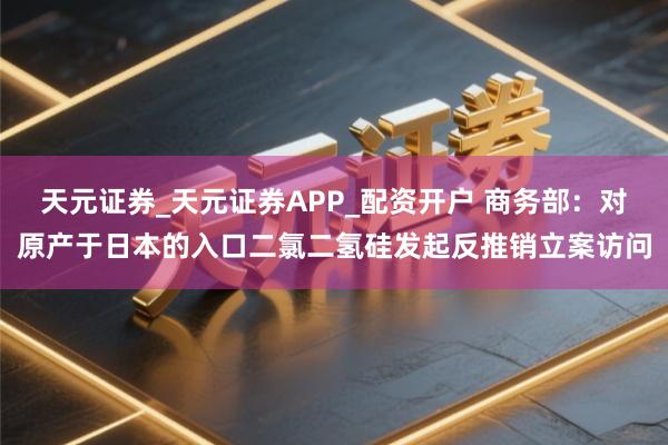 天元证券_天元证券APP_配资开户 商务部：对原产于日本的入口二氯二氢硅发起反推销立案访问