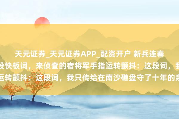 天元证券_天元证券APP_配资开户 新兵连春节联欢时，我随心编了段快板词，来侦查的宿将军手指运转颤抖：这段词，我只传给在南沙礁盘守了十年的亲弟弟