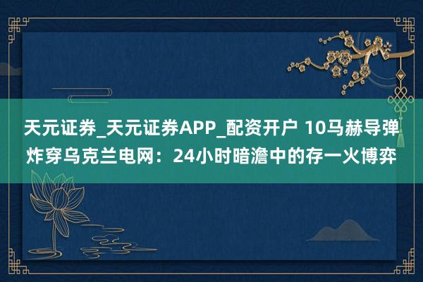 天元证券_天元证券APP_配资开户 10马赫导弹炸穿乌克兰电网：24小时暗澹中的存一火博弈