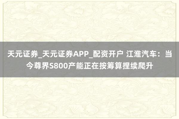 天元证券_天元证券APP_配资开户 江淮汽车：当今尊界S800产能正在按筹算捏续爬升